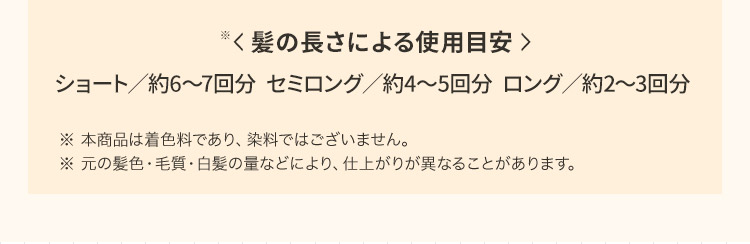 髪の長さによる使用目安※ ショート／約6から7回分 セミロング／約4から5回分 ロング／約2から3回分 ※ 本商品は着色料であり、染料ではございません。※ 元の髪色 毛質 白髪の量などにより、仕上がりが異なることがあります。