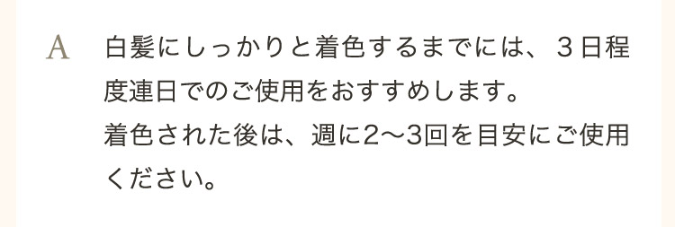  A 白髪にしっかりと着色するまでには、3日程度連日でのご使用をおすすめします。着色された後は、週に2から3回を目安にご使用ください。