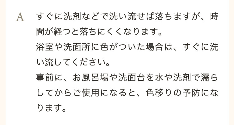  A すぐに洗剤などで洗い流せば落ちますが、時間が経つと落ちにくくなります。浴室や洗面所に色がついた場合は、すぐに洗い流してください。事前に、お風呂場や洗面台を水や洗剤で濡らしてからご使用になると、色移りの予防になります。