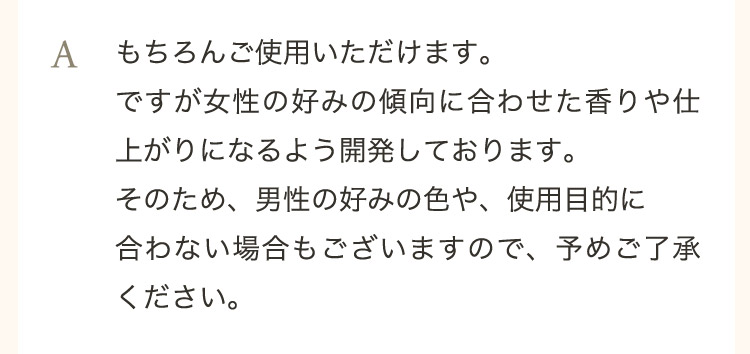  A もちろんご使用いただけます。ですが女性の好みの傾向に合わせた香りや仕上がりになるよう開発しております。そのため、男性の好みの色や、使用目的に合わない場合もございますので、予めご了承ください。