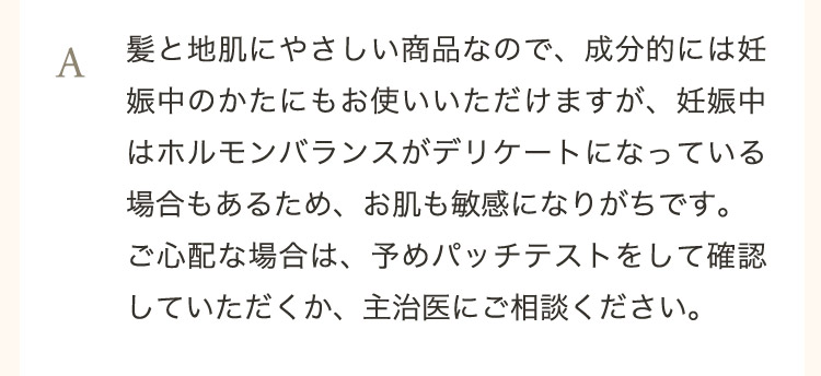  A 髪と地肌にやさしい商品なので、成分的には妊娠中のかたにもお使いいただけますが、妊娠中はホルモンバランスがデリケートになっている場合もあるため、お肌も敏感になりがちです。ご心配な場合は、予めパッチテストをして確認していただくか、主治医にご相談ください。