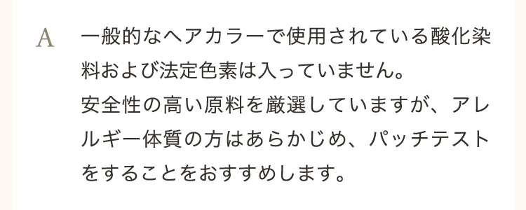  A 一般的なヘアカラーで使用されている酸化染料および法定色素は入っていません。安全性の高い原料を厳選していますが、アレルギー体質の方はあらかじめ、パッチテストをすることをおすすめします。