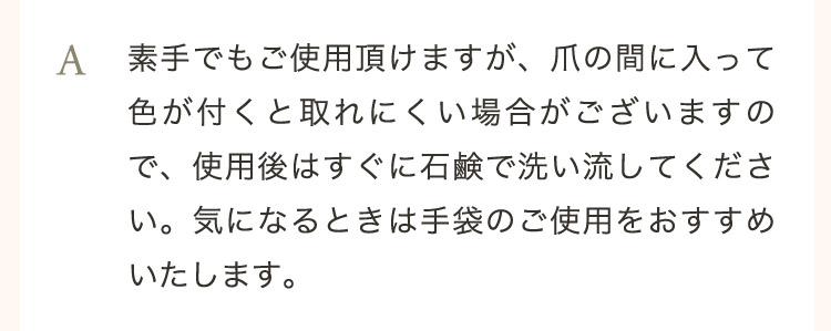  A 素手でもご使用頂けますが、爪の間に入って色が付くと取れにくい場合がございますので、使用後はすぐに石鹸で洗い流してください。気になるときは手袋のご使用をおすすめいたします。