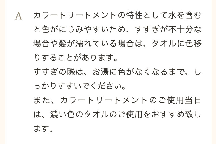  A カラートリートメントの特性として水を含むと色がにじみやすいため、すすぎが不十分な場合や髪が濡れている場合は、タオルに色移りすることがあります。すすぎの際は、お湯に色がなくなるまで、しっかりすすいでください。また、カラートリートメントのご使用当日は、濃い色のタオルのご使用をおすすめ致します。