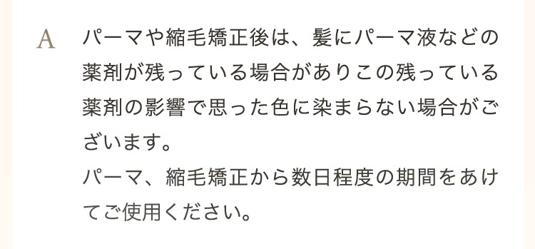  A パーマや縮毛矯正後は、髪にパーマ液などの薬剤が残っている場合がありこの残っている薬剤の影響で思った色に染まらない場合がございます。パーマ、縮毛矯正から数日程度の期間をあけてご使用ください。