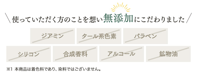 使っていただく方のことを想い無添加にこだわりました ジアミン タール系色素 パラベン シリコン 合成香料 アルコール 鉱物油 ※1 本商品は着色料であり、染料ではございません。