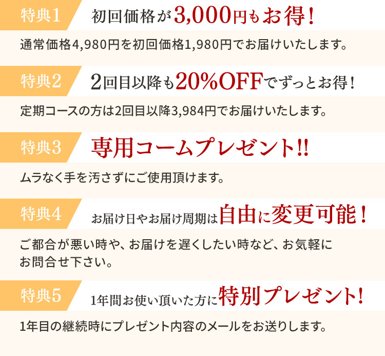 特典1 初回価格が3,000円もお得！ 通常価格4,980円を初回価格1,980円でお届けいたします。 特典2 2回目以降も20％OFFでずっとお得！ 定期コースの方は2回目以降3,984円でお届けいたします。 特典3 専用コームプレゼント！！ ムラなく手を汚さずにご使用頂けます。 特典4 お届け日やお届け周期は自由に変更可能！ ご都合が悪い時や、お届けを遅くしたい時など、お気軽にお問合せ下さい。 特典5 1年間お使い頂いた方に特別プレゼント！ 1年目の継続時にプレゼント内容のメールをお送りします。