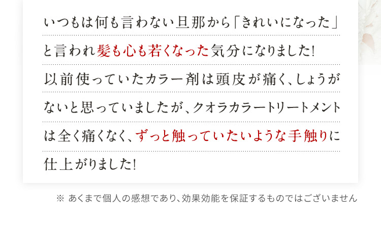 いつもは何も言わない旦那から「きれいになった」と言われ髪も心も若くなった気分になりました！以前使っていたカラー剤は頭皮が痛く、しょうがないと思っていましたが、クオラカラートリートメントは全く痛くなく、ずっと触っていたいような手触りに仕上がりました！ ※ あくまで個人の感想であり、効果効能を保証するものではございません