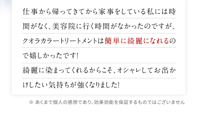 仕事から帰ってきてから家事をしている私には時間がなく、美容院に行く時間がなかったのですが、クオラカラートリートメントは簡単に綺麗になれるので嬉しかったです！綺麗に染まってくれるからこそ、オシャレしてお出かけしたい気持ちが強くなりました！ ※ あくまで個人の感想であり、効果効能を保証するものではございません