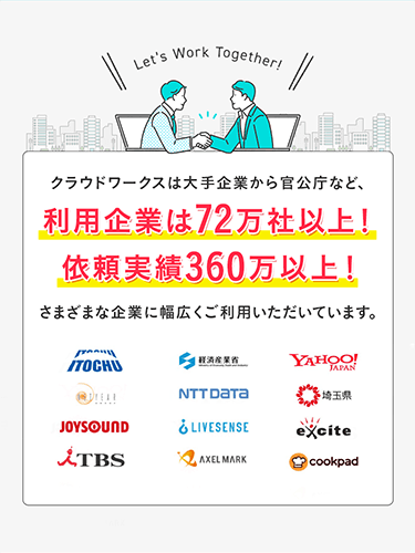 Let's Work Together クラウドワークスは大手企業から官公庁など、利用企業は72万社以上！依頼実績360万以上！さまざまな企業に幅広くご利用いただいています。 ITOCHU 経済産業省 YAHOO!JAPAN TBS NTT DaTa 埼玉県 cookpad JOYSOUND LIVESENSE excite AXEL MARK