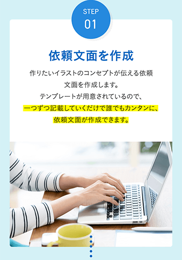 STEP 01 依頼文面を作成 作りたいイラストのコンセプトが伝える依頼文面を作成します。テンプレートが用意されているので、一つずつ記載していくだけで誰でもカンタンに、依頼文面が作成できます。