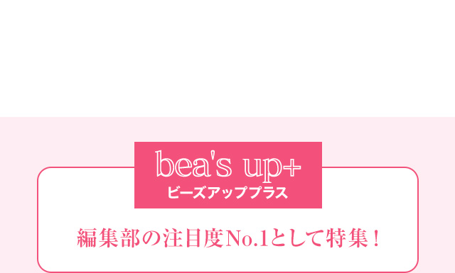 bea's up+ ビーズアッププラス 編集部の注目度No.1として特集！