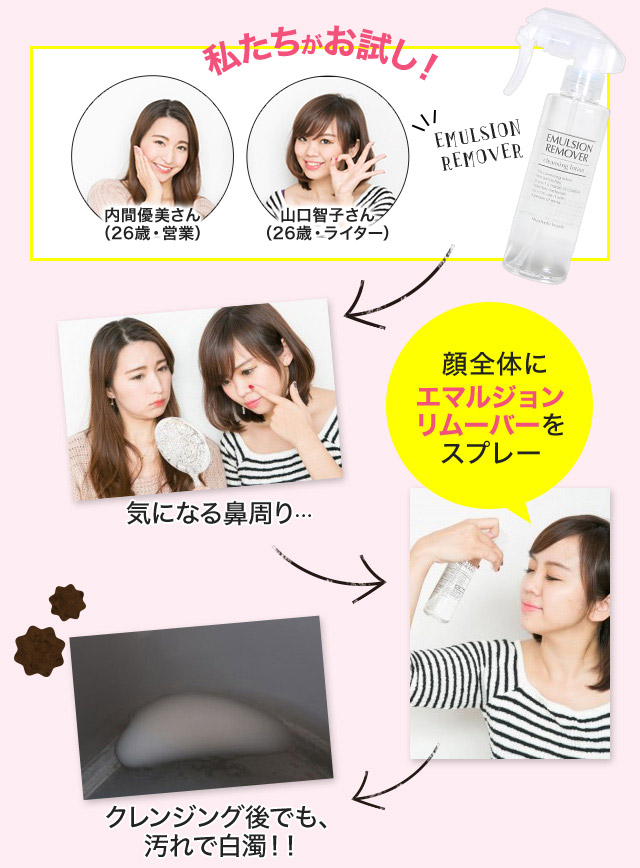 私たちがお試し！内間優美さん（26歳・営業）山口智子さん（26歳・ライター）EMULSION REMOVER 気になる鼻周り… 顔全体にエマルジョンリムーバーをスプレー クレンジング後でも、汚れで白濁！！