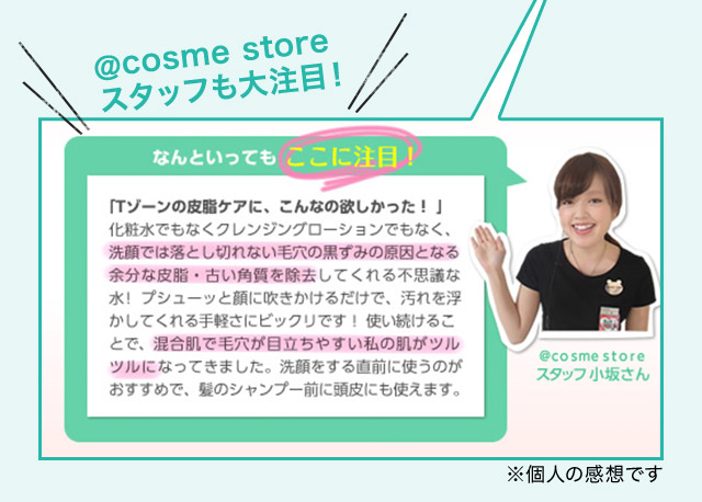 ＠cosme storeスタッフも大注目！なんといってもここに注目！「Tゾーンの皮脂ケアに、こんなの欲しかった！」 化粧水でもなくクレンジングローションでもなく、洗顔では落とし切れない毛穴の黒ずみの原因となる余分な皮脂・古い角質を除去してくれる不思議な水！プシューッと顔に吹きかけるだけで、汚れを浮かしてくれる手軽さにビックリです！使い続けることで、混合肌で毛穴が目立ちやすい私の肌がツルツルになってきました。洗顔をする直前に使うのがおすすめで、髪のシャンプー前に頭皮にも使えます。＠cosme storeスタッフ小坂さん ※個人の感想です