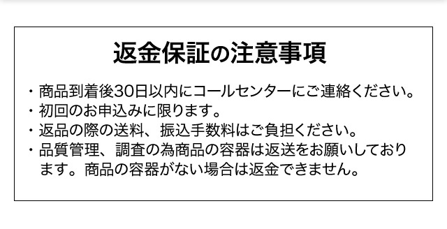 返金保証の注意事項・商品到着後30日以内にコールセンターにご連絡ください。・初回のお申込みに限ります。・返品の際の送料、振込手数料はご負担ください。・品質管理、調査の為商品の容器は返送をお願いしております。商品の容器がない場合は返金できません。