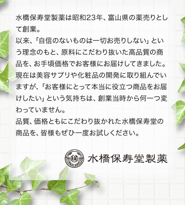 水橋保寿堂製薬は昭和23年、富山県の薬売りとして創業。以来、「自信のないものは一切お売りしない」という理念のもと、原料にこだわり抜いた高品質の商品を、お手頃価格でお客様にお届けしてきました。現在は美容サプリや化粧品の開発に取り組んでいますが、「お客様にとって本当に役立つ商品をお届けしたい」という気持ちは、創業当時から何一つ変わっていません。品質、価格ともにこだわり抜かれた水橋保寿堂の商品を、皆様もぜひ一度お試しください。 水橋保寿堂製薬
