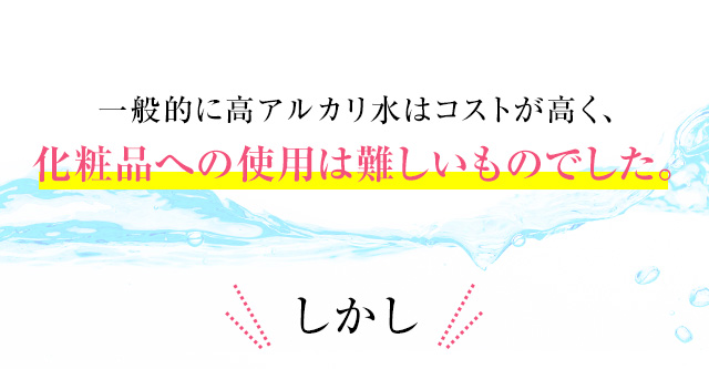 一般的に高アルカリ水はコストが高く、化粧品への使用は難しいものでした。しかし