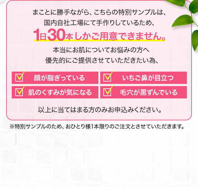 まことに勝手ながら、こちらの特別サンプルは、国内自社工場にて手作りしているため、1日30本しかご用意できません。本当にお肌についてお悩みの方へ優先的にご提供させていただきたい為、顔が脂ぎっている いちご鼻が目立つ 肌のくすみが気になる 毛穴が黒ずんでいる 以上に当てはまる方のみお申込みください。※特別サンプルのため、おひとり様1本限りのご注文とさせていただきます。
