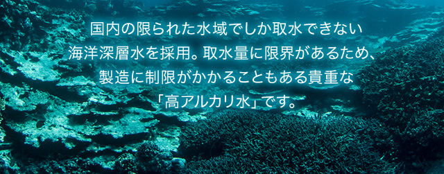 国内の限られた水域でしか取水できない海洋深層水を採用。取水量に限界があるため、製造に制限がかかることもある貴重な「高アルカリ水」です。