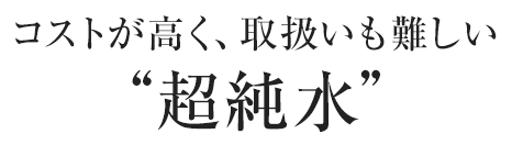 コストが高く、取扱いも難しい“超純水”