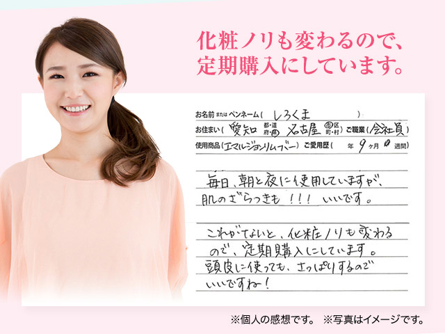 化粧ノリも変わるので、定期購入にしています。 ペンネームしろくま お住まい 愛知県名古屋市 ご職業 会社員 使用商品 エマルジョンリムーバー ご愛用歴 9ヶ月 毎日、朝と夜に使用していますが、肌のざらつきも！！！いいです。これがないと、化粧ノリも変わるので、定期購入にしています。頭皮に使っても、さっぱりするのでいいですね！※個人の感想です。※写真はイメージです。