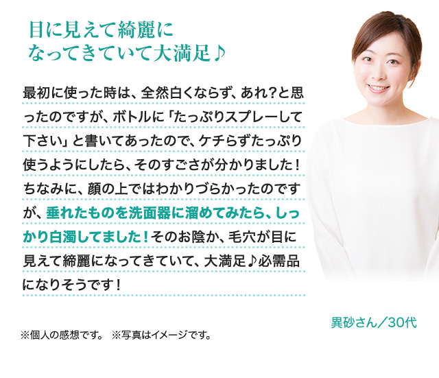 目に見えて綺麗になってきていて大満足 最初に使った時は、全然白くならず、あれ？と思ったのですが、ボトルに「たっぷりスプレーして下さい」と書いてあったので、ケチらずたっぷり使うようにしたら、そのすごさが分かりました！ちなみに、顔の上ではわかりづらかったのですが、垂れたものを洗面器に溜めてみたら、しっかり白濁していました！そのお陰か、毛穴が目に見えて綺麗になってきていて、大満足 必需品になりそうです！異砂さん／30代 ※個人の感想です。※写真はイメージです。