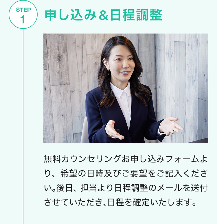 STEP1 申し込み＆日程調整 無料カウンセリングお申し込みフォームより、希望の日時及びご要望をご記入ください。後日、担当より日程調整のメールを送付させていただき、日程を確定いたします。