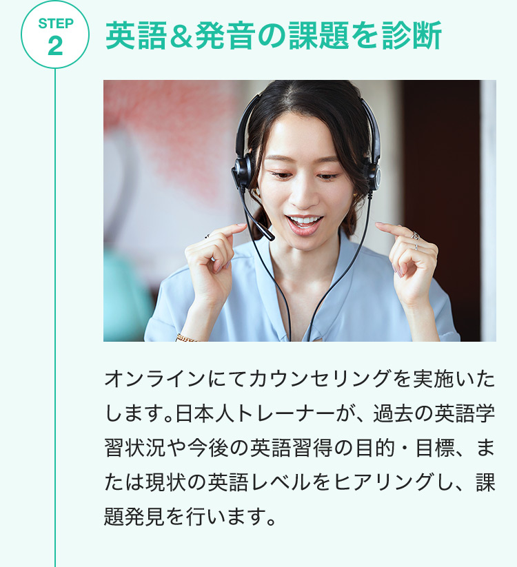 STEP2 英語＆発音の課題を診断 オンラインにてカウンセリングを実施いたします。日本人トレーナーが、過去の英語学習状況や今後の英語習得の目的・目標、または現状の英語レベルをヒアリングし、課題発見を行います。