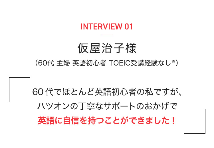 INTERVIEW 01 仮屋治子様 （60代 主婦 英語初心者 TOEIC受講経験なし※） 60代でほとんど英語初心者の私ですが、ハツオンの丁寧なサポートのおかげで英語に自信を持つことができました！