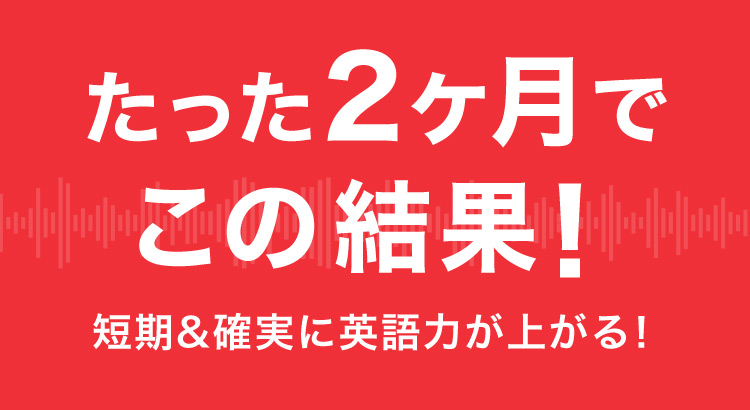 たった2ヶ月でこの結果！ 短期＆確実に英語力が上がる！