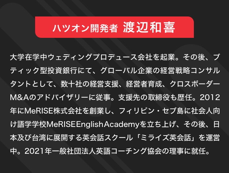 ハツオン開発者 渡辺和喜 大学在学中ウェディングプロデュース会社を起業。その後、ブティック型投資銀行にて、グローバル企業の経営戦略コンサルタントとして、数十社の経営支援、経営者育成、クロスボーダーM＆Aのアドバイザリーに従事。支援先の取締役も歴任。2012年にMeRISE株式会社を創業し、フィリピン・セブ島に社会人向け語学学校MeRISEEnglishAcademyを立ち上げ、その後、日本及び台湾に展開する英会話スクール「ミライズ英会話」を運営中。2021年一般社団法人英語コーチング協会の理事に就任。