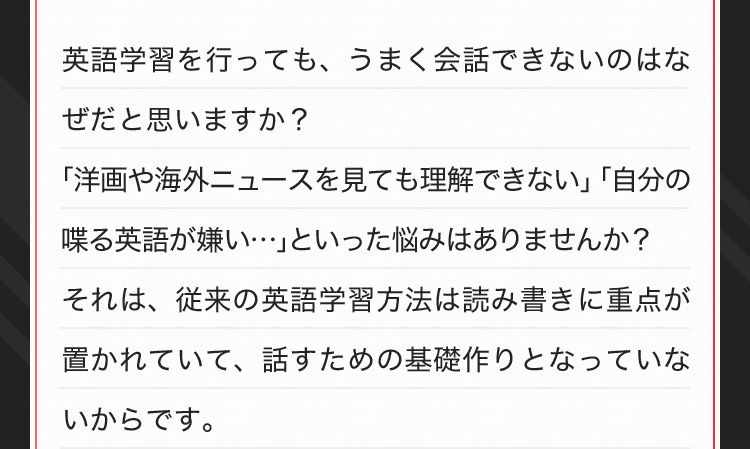 英語学習を行っても、うまく会話できないのはなぜだと思いますか？「洋画や海外ニュースを見ても理解できない」「自分の喋る英語が嫌い…」といった悩みはありませんか？それは、従来の英語学習方法は読み書きに重点が置かれていて、話すための基礎作りとなっていないからです。
