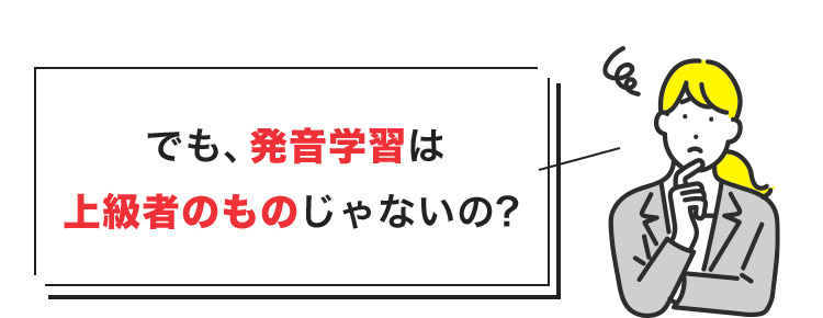 でも、発音学習は上級者のものじゃないの？