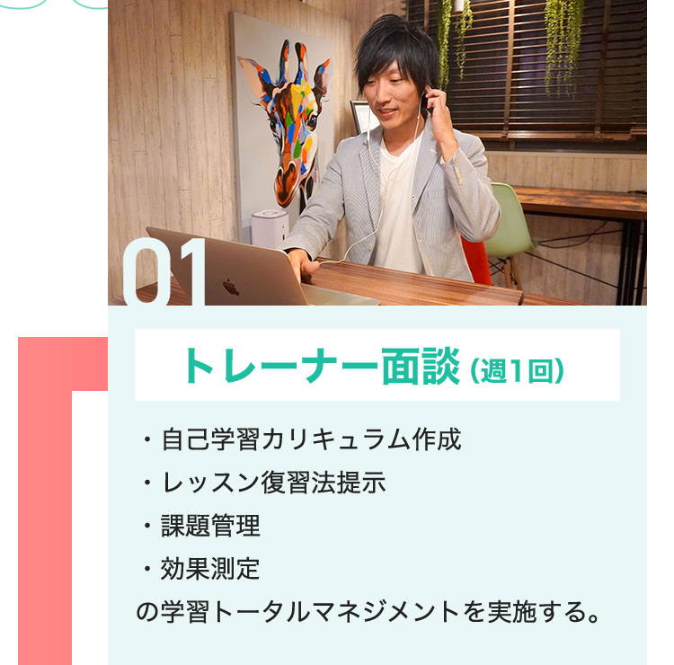 01 トレーナー面談（週1回） ・自己学習カリキュラム作成 ・レッスン復習法提示 ・課題管理 ・効果測定 の学習トータルマネジメントを実施する。
