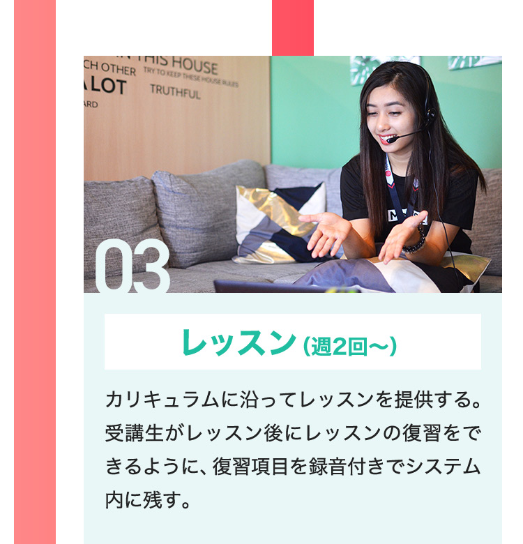 03 レッスン （週2回から） カリキュラムに沿ってレッスンを提供する。受講生がレッスン後にレッスンの復習をできるように、復習項目を録音付きでシステム内に残す。