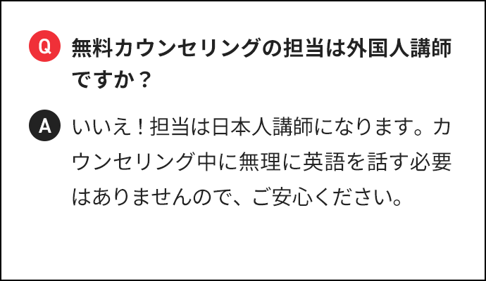 Q 無料カウンセリングの担当は外国人講師ですか？ A いいえ！担当は日本人講師になります。カウンセリング中に無理に英語を話す必要はありませんので、ご安心ください。