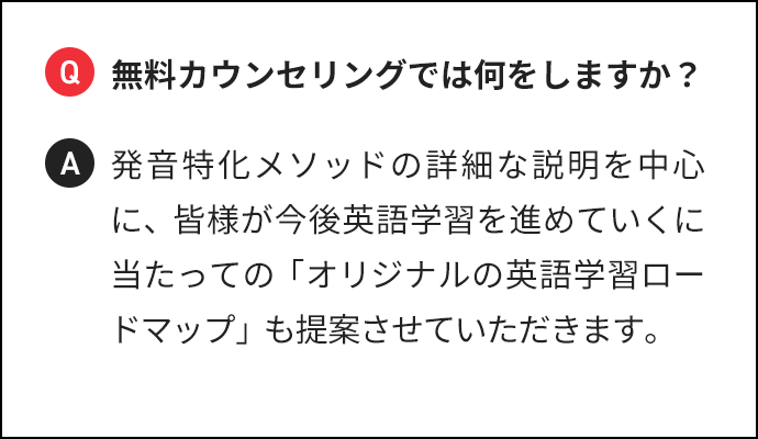 Q 無料カウンセリングでは何をしますか？ A 発音特化メソッドの詳細な説明を中心に、皆様が今後英語学習を進めていくに当たっての「オリジナルの英語学習ロードマップ」も提案させていただきます。