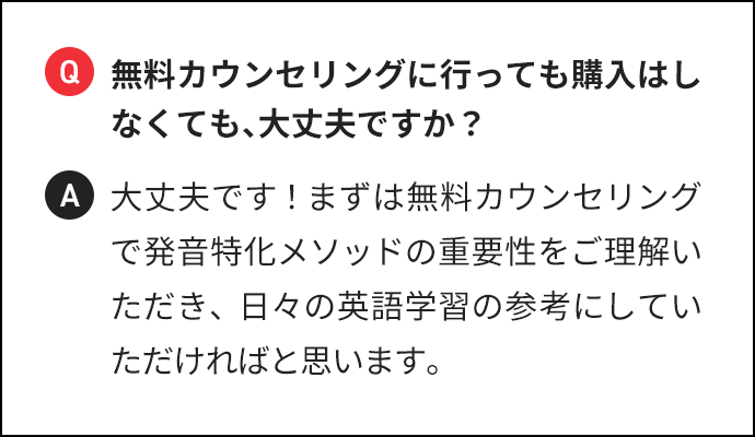 Q 無料カウンセリングに行っても購入はしなくても、大丈夫ですか？ A 大丈夫です！まずは無料カウンセリングで発音特化メソッドの重要性をご理解いただき、日々の英語学習の参考にしていただければと思います。