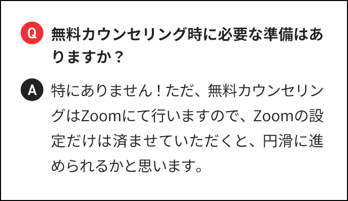 Q 無料カウンセリング時に必要な準備はありますか？ A 特にありません！ただ、無料カウンセリングはZoomにて行いますので、Zoomの設定だけは済ませていただくと、円滑に進められるかと思います。