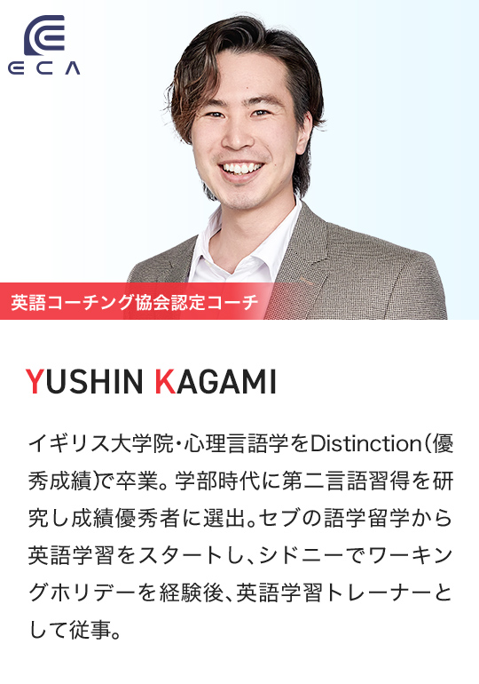 ECA 英語コーチング協会認定コーチ YUSHIN KAGAMI イギリス大学院・心理言語学をDistinction（優秀成績）で卒業。学部時代に第二言語習得を研究し成績優秀者に選出。セブの語学留学から英語学習をスタートし、シドニーでワーキングホリデーを経験後、英語学習トレーナーとして従事。