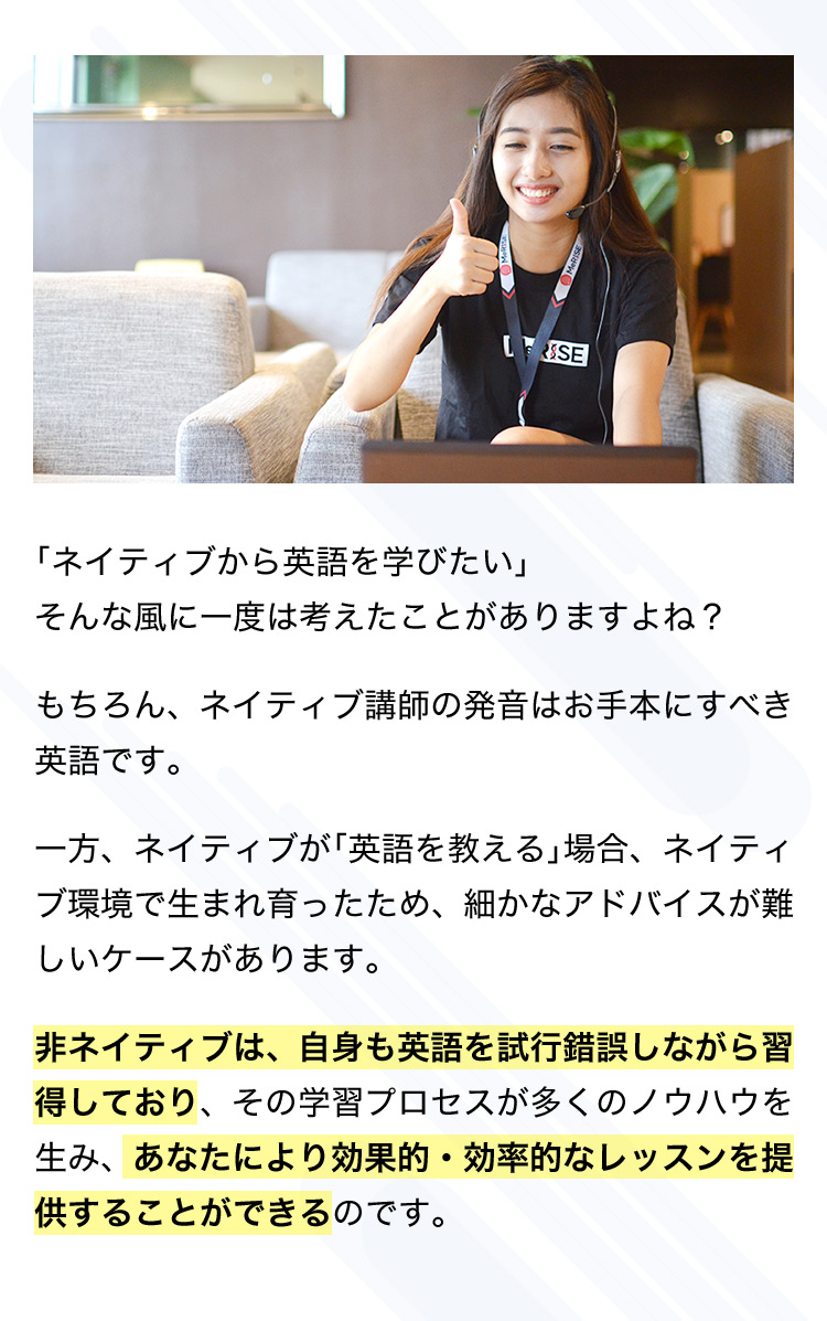 「ネイティブから英語を学びたい」そんな風に一度は考えたことがありますよね？ もちろん、ネイティブ講師の発音はお手本にすべき英語です。 一方、ネイティブが「英語を教える」場合、ネイティブ環境で生まれ育ったため、細かなアドバイスが難しいケースがあります。 非ネイティブは、自身も英語を試行錯誤しながら習得しており、その学習プロセスが多くのノウハウを生み、あなたにより効果的・効率的なレッスンを提供することができるのです。