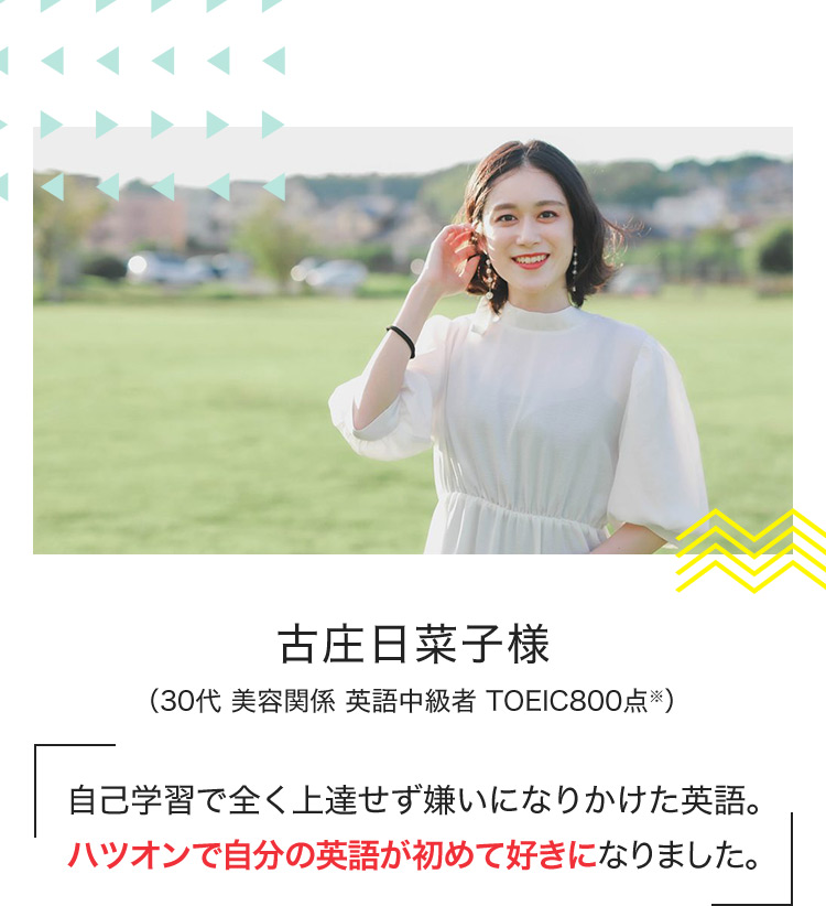 古庄日菜子様 （30代 美容関係 英語中級者 TOEIC800点※） 自己学習で全く上達せず嫌いになりかけた英語。ハツオンで自分の英語が初めて好きになりました。