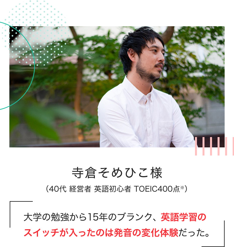 寺倉そめひこ様 （40代 経営者 英語初心者 TOEIC400点※） 大学の勉強から15年のブランク、英語学習のスイッチが入ったのは発音の変化体験だった。