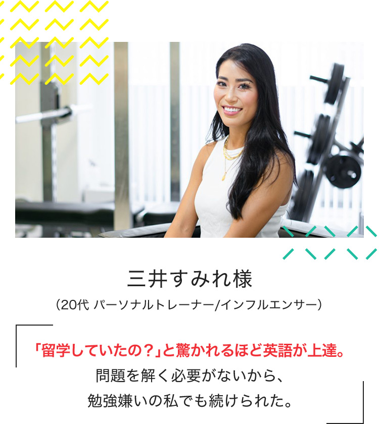 三井すみれ様 （20代 パーソナルトレーナー／インフルエンサー） 「留学していたの?」と驚かれるほど英語が上達。問題を解く必要がないから、勉強嫌いの私でも続けられた。