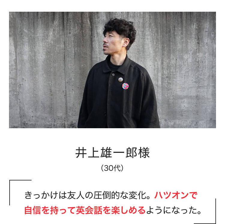 井上雄一郎様（30代） きっかけは友人の圧倒的な変化。ハツオンで自信を持って英会話を楽しめるようになった。