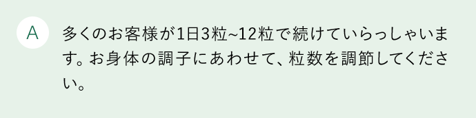 A 多くのお客様が1日3粒から12粒で続けていらっしゃいます。お身体の調子にあわせて、粒数を調節してください。