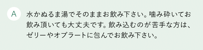 A 水かぬるま湯でそのままお飲み下さい。噛み砕いてお飲み頂いても大丈夫です。飲み込むのが苦手な方は、ゼリーやオブラートに包んでお飲み下さい。