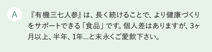 A 『有機三七人参』は、長く続けることで、より健康づくりをサポートできる「食品」です。個人差はありますが、3カ月以上、半年、1年…と末永くご愛飲下さい。