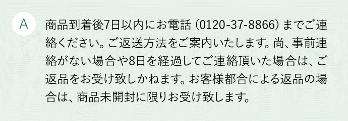 A 商品到着後7日以内にお電話(0120-3537-88)にてご連絡の上、着払いでご返送ください。尚、事前連絡がない場合や8日を経過してご連絡頂いた場合は、ご返品をお受け致しかねます。お客様都合による返品の場合は、商品未開封に限りお受け致します。