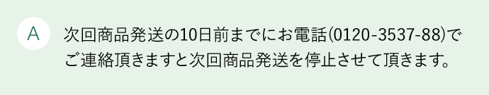 A 次回商品発送の10日前までにお電話(0120-3537-88)でご連絡頂きますと次回商品発送を停止させて頂きます。